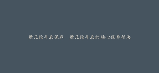 摩凡陀手表保养–摩凡陀手表的贴心保养秘诀
