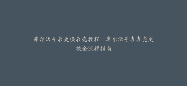 库尔沃手表更换表壳教程–库尔沃手表表壳更换全流程指南