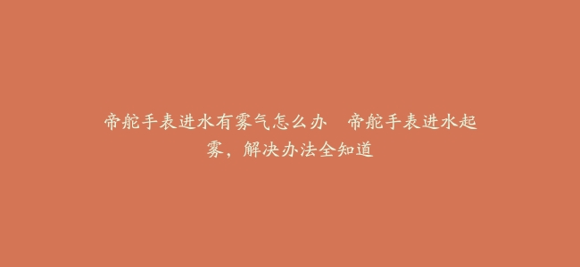 帝舵手表进水有雾气怎么办–帝舵手表进水起雾，解决办法全知道