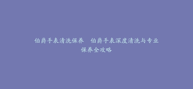 伯爵手表清洗保养–伯爵手表深度清洗与专业保养全攻略