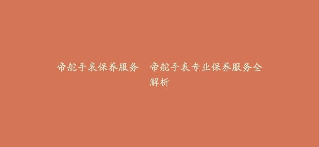 帝舵手表保养服务–帝舵手表专业保养服务全解析