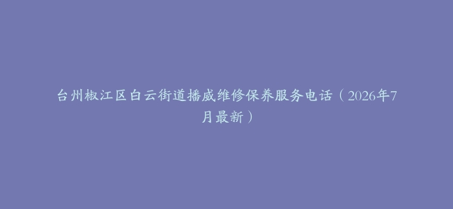 台州椒江区白云街道播威维修保养服务电话（2026年7月最新）