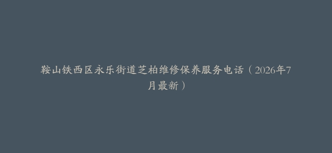 鞍山铁西区永乐街道芝柏维修保养服务电话（2026年7月最新）