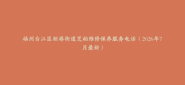 福州台江区新港街道芝柏维修保养服务电话（2026年7月最新）