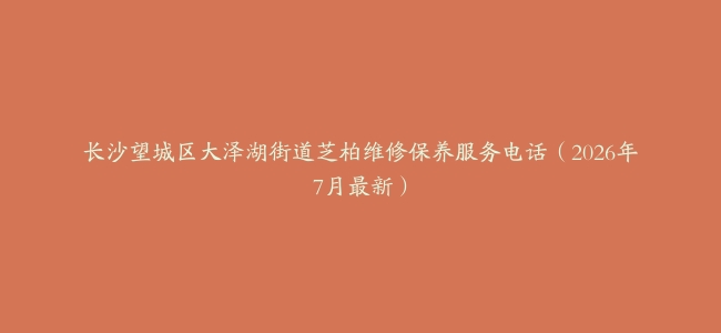 长沙望城区大泽湖街道芝柏维修保养服务电话（2026年7月最新）
