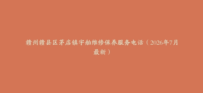 赣州赣县区茅店镇宇舶维修保养服务电话（2026年7月最新）
