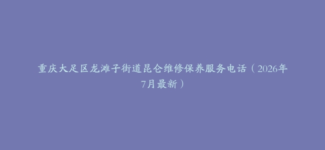 重庆大足区龙滩子街道昆仑维修保养服务电话（2026年7月最新）