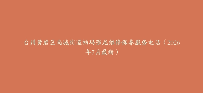 台州黄岩区南城街道帕玛强尼维修保养服务电话（2026年7月最新）