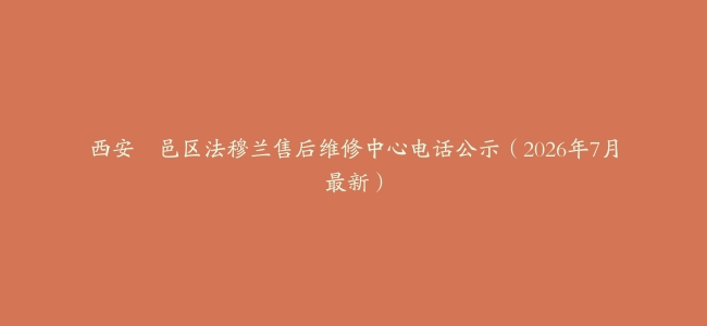 西安鄠邑区法穆兰售后维修中心电话公示（2026年7月最新）