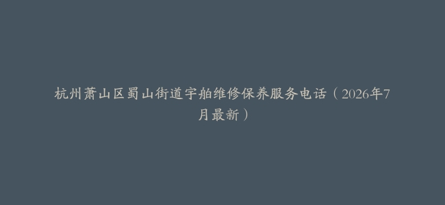 杭州萧山区蜀山街道宇舶维修保养服务电话（2026年7月最新）