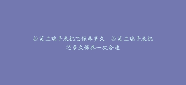 拉芙兰瑞手表机芯保养多久–拉芙兰瑞手表机芯多久保养一次合适