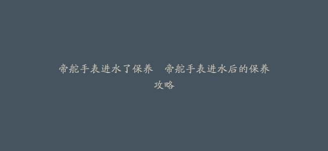 帝舵手表进水了保养–帝舵手表进水后的保养攻略