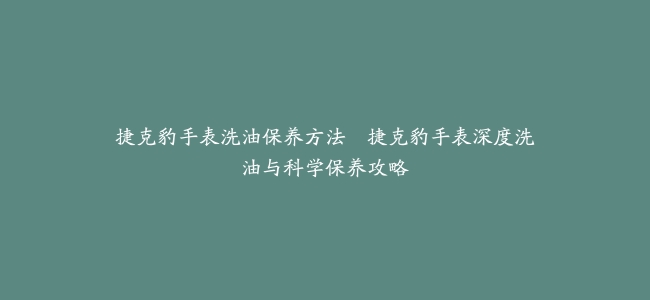 捷克豹手表洗油保养方法–捷克豹手表深度洗油与科学保养攻略