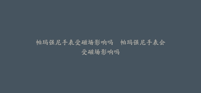 帕玛强尼手表受磁场影响吗–帕玛强尼手表会受磁场影响吗