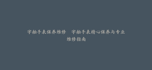 宇舶手表保养维修–宇舶手表精心保养与专业维修指南