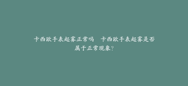 卡西欧手表起雾正常吗–卡西欧手表起雾是否属于正常现象？
