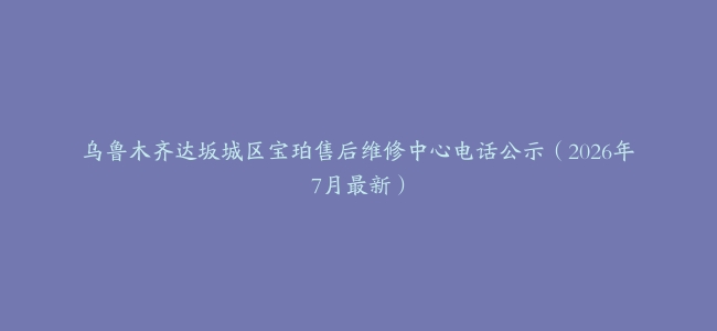 乌鲁木齐达坂城区宝珀售后维修中心电话公示（2026年7月最新）