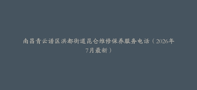 南昌青云谱区洪都街道昆仑维修保养服务电话（2026年7月最新）