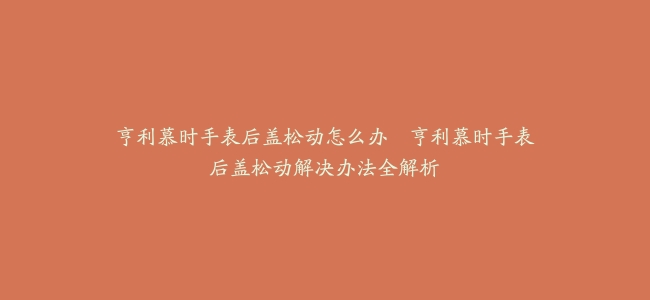 亨利慕时手表后盖松动怎么办–亨利慕时手表后盖松动解决办法全解析