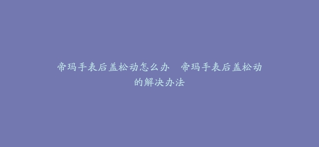 帝玛手表后盖松动怎么办–帝玛手表后盖松动的解决办法