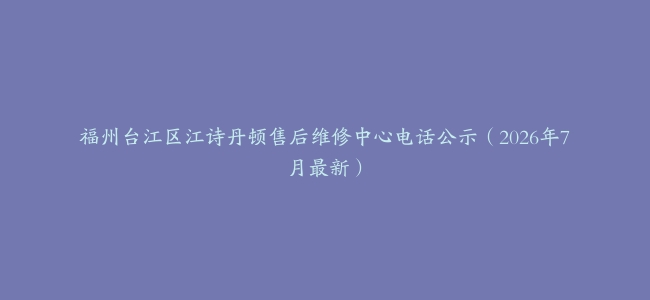 福州台江区江诗丹顿售后维修中心电话公示（2026年7月最新）