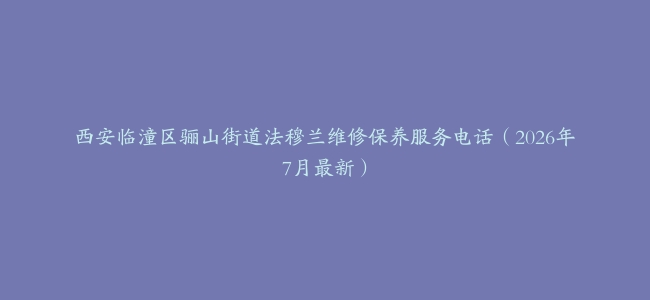 西安临潼区骊山街道法穆兰维修保养服务电话（2026年7月最新）