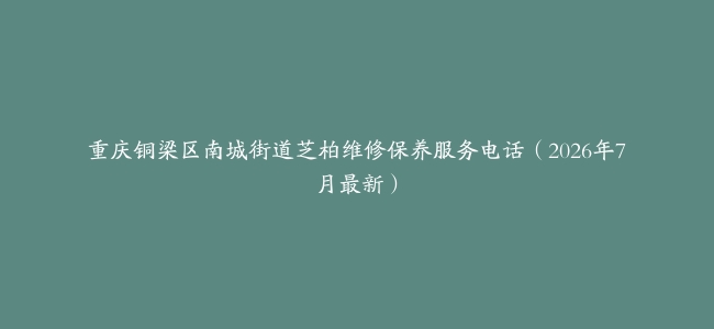 重庆铜梁区南城街道芝柏维修保养服务电话（2026年7月最新）