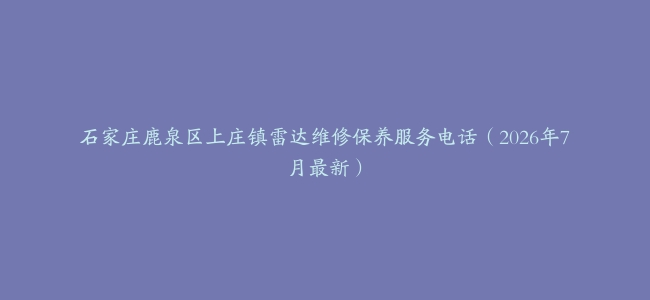 石家庄鹿泉区上庄镇雷达维修保养服务电话（2026年7月最新）