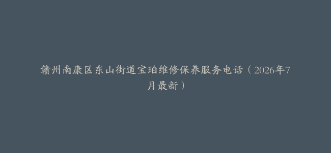 赣州南康区东山街道宝珀维修保养服务电话（2026年7月最新）