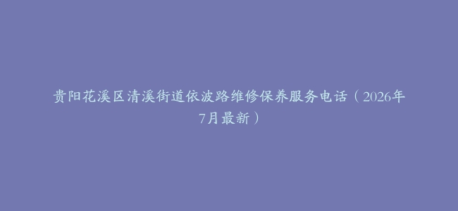 贵阳花溪区清溪街道依波路维修保养服务电话（2026年7月最新）