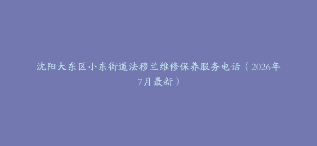 沈阳大东区小东街道法穆兰维修保养服务电话（2026年7月最新）