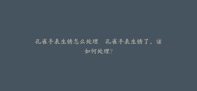 孔雀手表生锈怎么处理--孔雀手表生锈了，该如何处理？