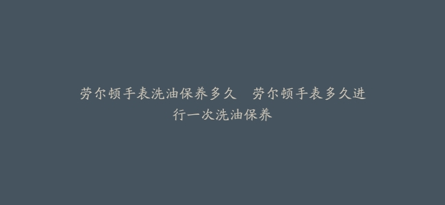 劳尔顿手表洗油保养多久–劳尔顿手表多久进行一次洗油保养