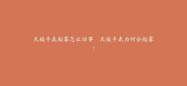 天梭手表起雾怎么回事–天梭手表为何会起雾？
