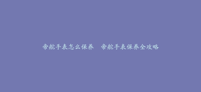 帝舵手表怎么保养–帝舵手表保养全攻略