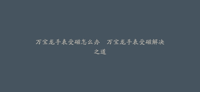 万宝龙手表受磁怎么办–万宝龙手表受磁解决之道