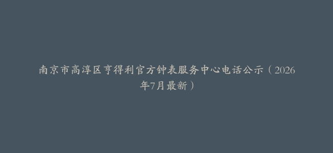 南京市高淳区亨得利官方钟表服务中心电话公示（2026年7月最新）