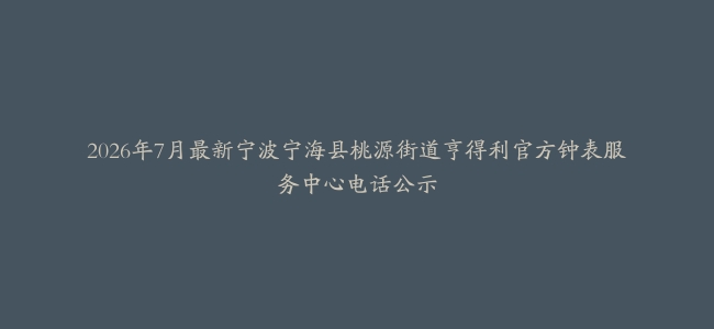 2026年7月最新宁波宁海县桃源街道亨得利官方钟表服务中心电话公示