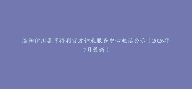 洛阳伊川县亨得利官方钟表服务中心电话公示（2026年7月最新）