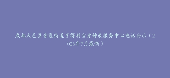 成都大邑县青霞街道亨得利官方钟表服务中心电话公示（2026年7月最新）
