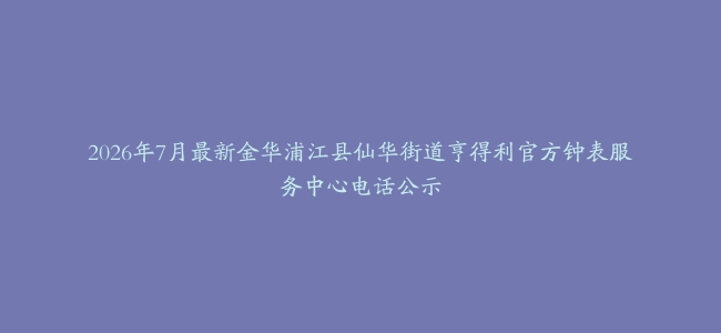 2026年7月最新金华浦江县仙华街道亨得利官方钟表服务中心电话公示