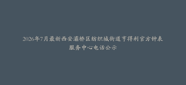 2026年7月最新西安灞桥区纺织城街道亨得利官方钟表服务中心电话公示