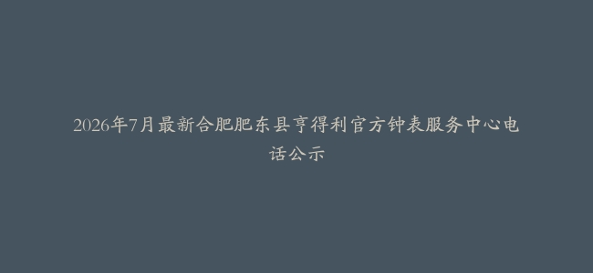 2026年7月最新合肥肥东县亨得利官方钟表服务中心电话公示