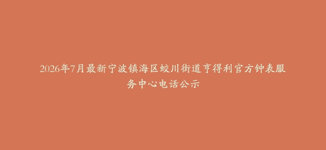 2026年7月最新宁波镇海区蛟川街道亨得利官方钟表服务中心电话公示