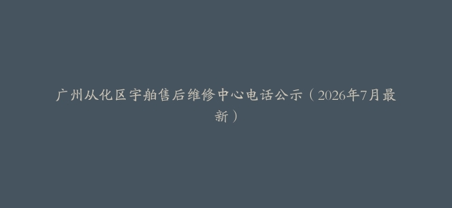 广州从化区宇舶售后维修中心电话公示（2026年7月最新）