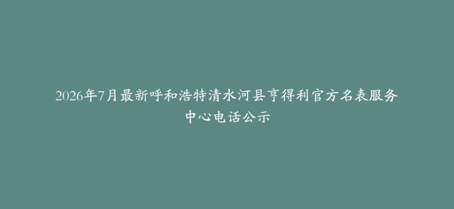 2026年7月最新呼和浩特清水河县亨得利官方名表服务中心电话公示