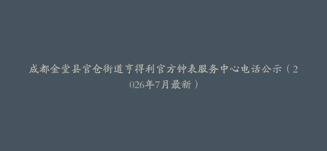 成都金堂县官仓街道亨得利官方钟表服务中心电话公示（2026年7月最新）
