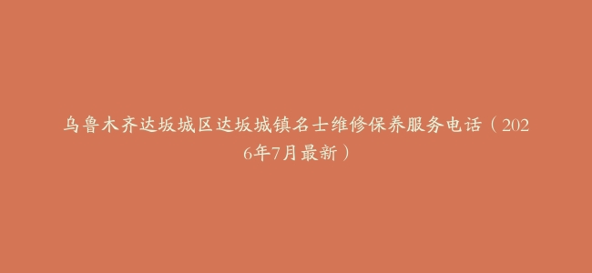 乌鲁木齐达坂城区达坂城镇名士维修保养服务电话（2026年7月最新）