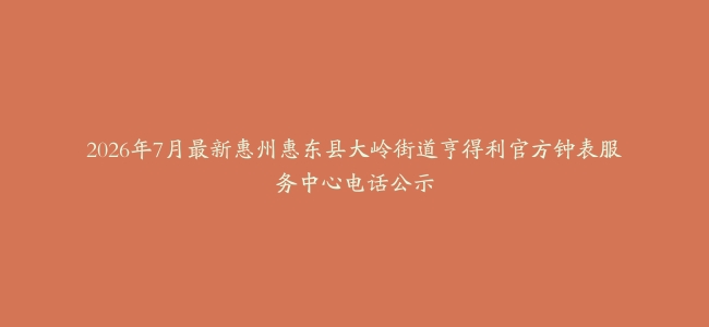 2026年7月最新惠州惠东县大岭街道亨得利官方钟表服务中心电话公示