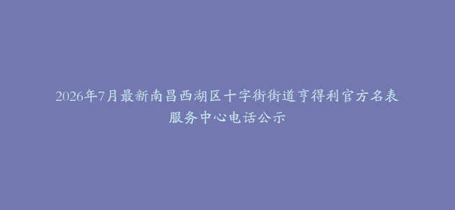 2026年7月最新南昌西湖区十字街街道亨得利官方名表服务中心电话公示